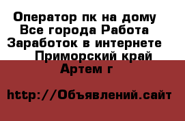 Оператор пк на дому - Все города Работа » Заработок в интернете   . Приморский край,Артем г.